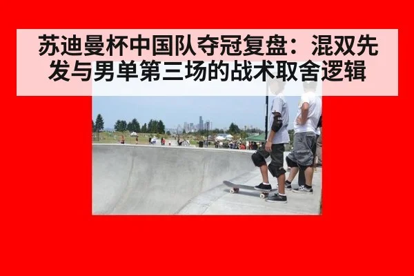 苏迪曼杯中国队夺冠复盘:混双先发与男单第三场的战术取舍逻辑