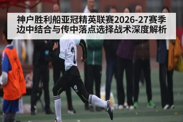 神户胜利船亚冠精英联赛2026-27赛季边中结合与传中落点选择战术深度解析